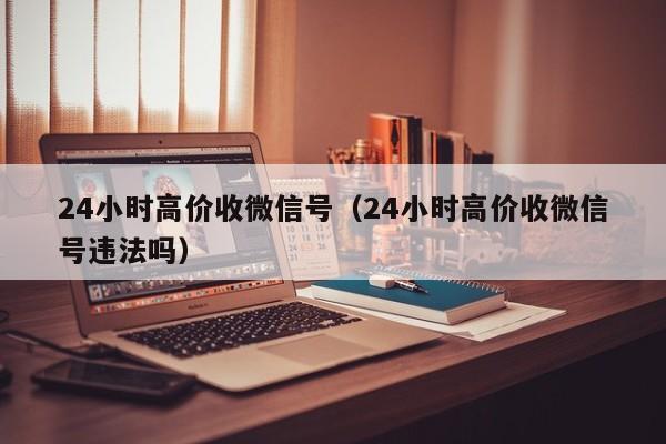 24小时高价收微信号（24小时高价收微信号违法吗）